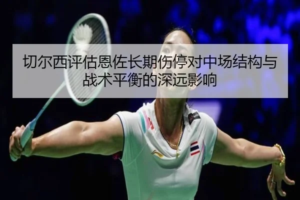切尔西评估恩佐长期伤停对中场结构与战术平衡的深远影响